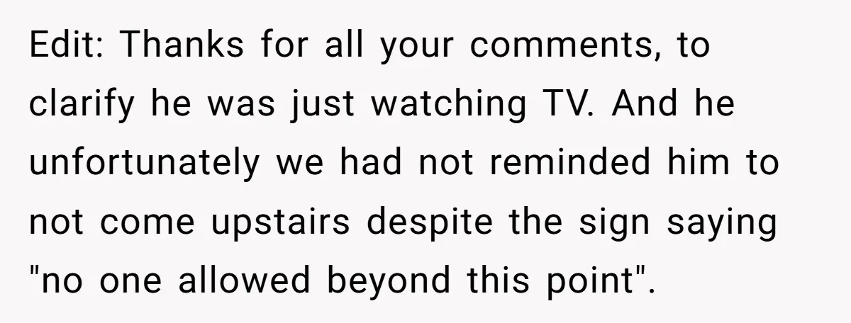 Edit: Thanks for all your comments, to clarify he was just watching TV. And he unfortunately we had not reminded him to not come upstairs despite the sign saying "no...