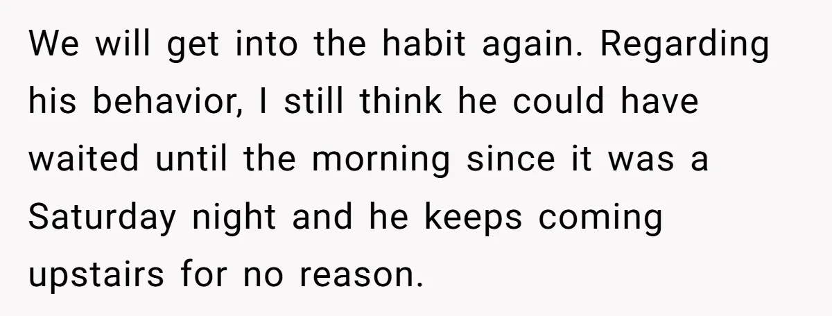 We will get into the habit again. Regarding his behavior, I still think he could have waited until the morning since it was a Saturday night and he keeps coming...