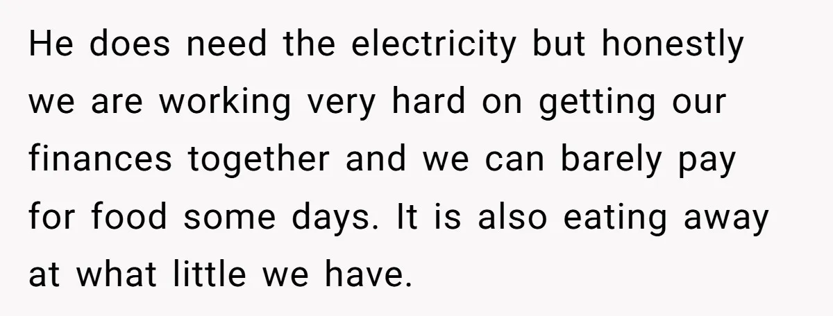 He does need the electricity but honestly we are working very hard on getting our finances together and we can barely pay for food some days. It is also eating...