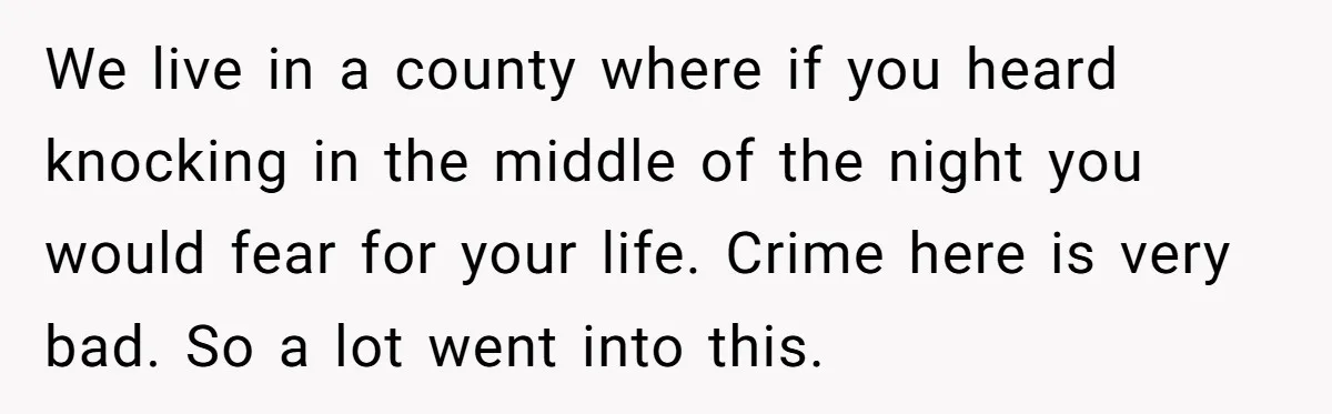 We live in a county where if you heard knocking in the middle of the night you would fear for your life. Crime here is very bad. So a lot...