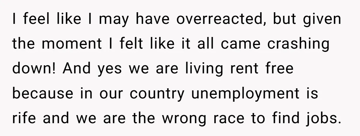 I feel like I may have overreacted, but given the moment I felt like it all came crashing down! And yes we are living rent free because in our country...
