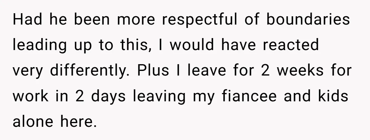 Had he been more respectful of boundaries leading up to this, I would have reacted very differently. Plus I leave for 2 weeks for work in 2 days leaving my...