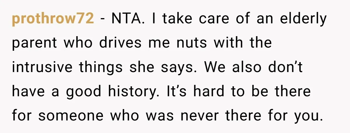 prothrow72 − NTA. I take care of an elderly parent who drives me nuts with the intrusive things she says. We also don’t have a good history. It’s hard to...
