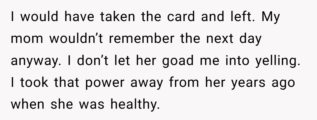 I would have taken the card and left. My mom wouldn’t remember the next day anyway. I don’t let her goad me into yelling. I took that power away from...