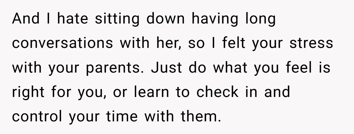And I hate sitting down having long conversations with her, so I felt your stress with your parents. Just do what you feel is right for you, or learn to...