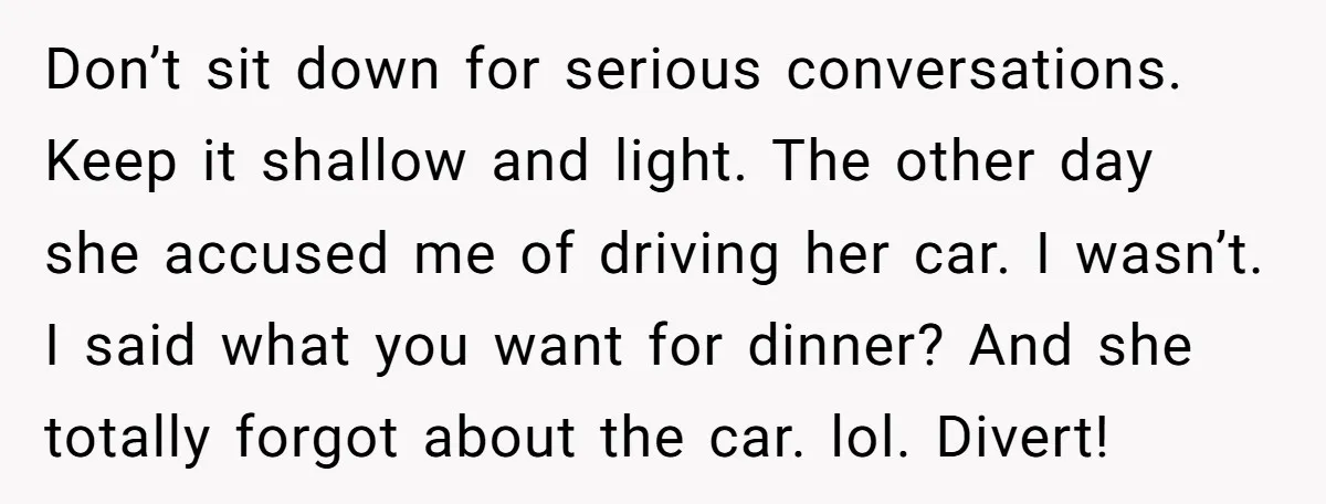 Don’t sit down for serious conversations. Keep it shallow and light. The other day she accused me of driving her car. I wasn’t. I said what you want for dinner?...