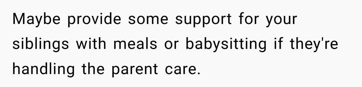 Maybe provide some support for your siblings with meals or babysitting if they're handling the parent care.