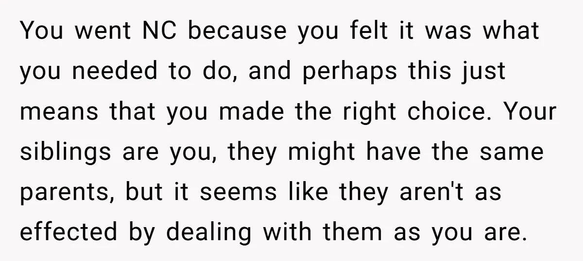 You went NC because you felt it was what you needed to do, and perhaps this just means that you made the right choice. Your siblings are you, they might...