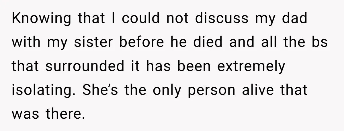 Knowing that I could not discuss my dad with my sister before he died and all the bs that surrounded it has been extremely isolating. She’s the only person alive...
