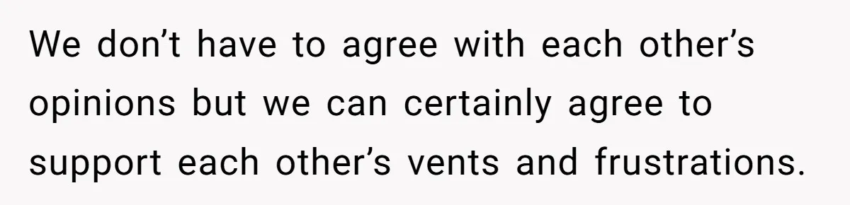 We don’t have to agree with each other’s opinions but we can certainly agree to support each other’s vents and frustrations.