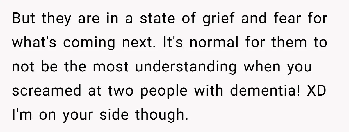 But they are in a state of grief and fear for what's coming next. It's normal for them to not be the most understanding when you screamed at two people...