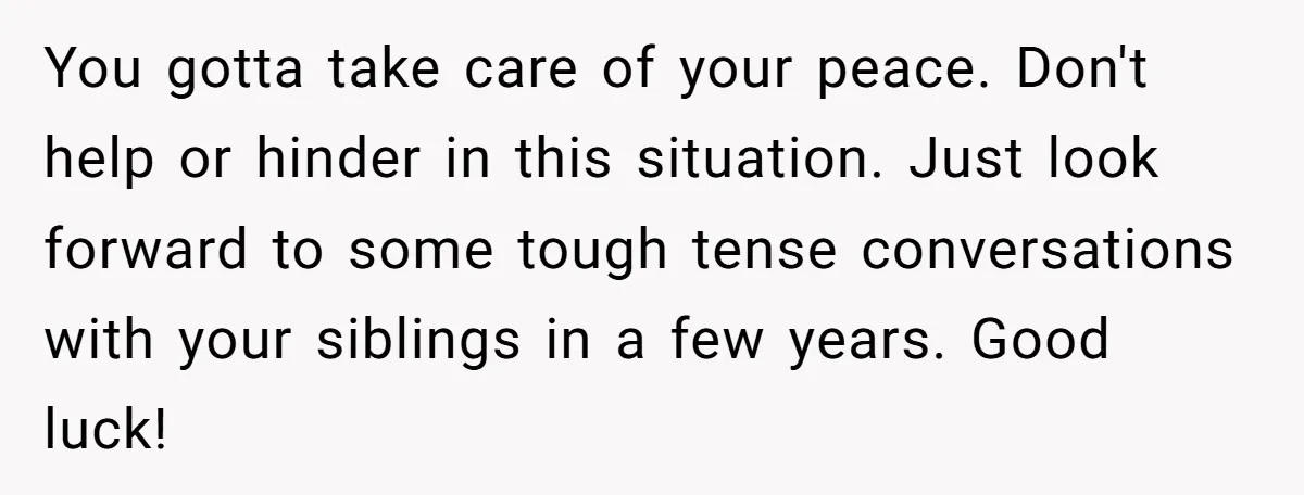 You gotta take care of your peace. Don't help or hinder in this situation. Just look forward to some tough tense conversations with your siblings in a few years. Good...