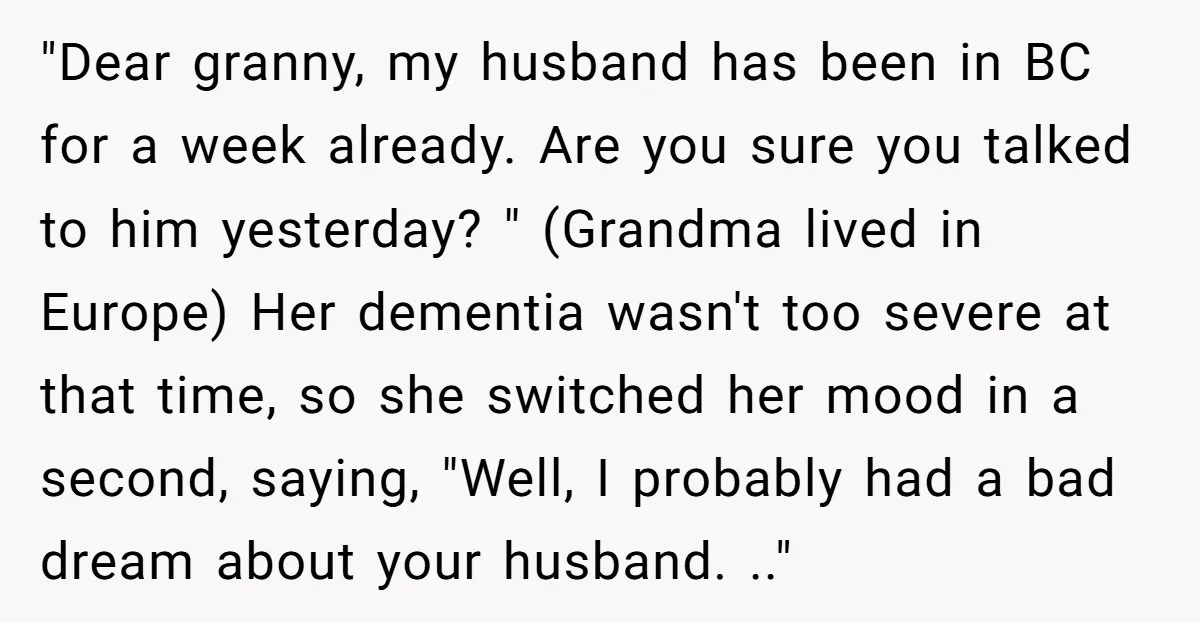 "Dear granny, my husband has been in BC for a week already. Are you sure you talked to him yesterday? " (Grandma lived in Europe) Her dementia wasn't too severe...