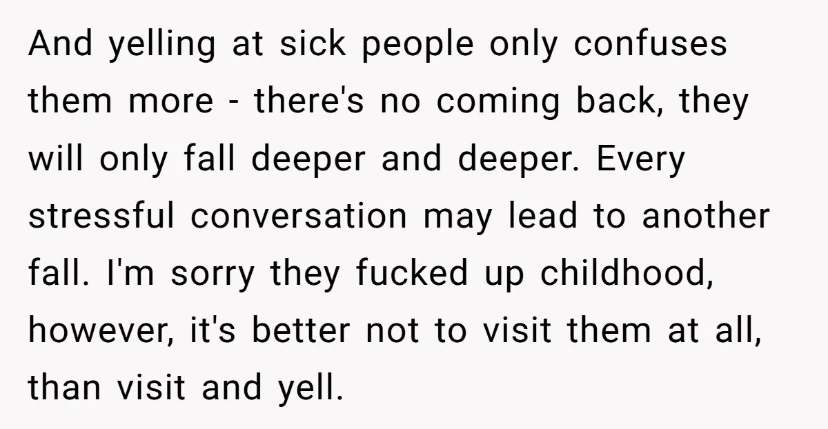 And yelling at sick people only confuses them more - there's no coming back, they will only fall deeper and deeper. Every stressful conversation may lead to another fall. I'm...