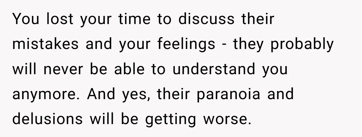 You lost your time to discuss their mistakes and your feelings - they probably will never be able to understand you anymore. And yes, their paranoia and delusions will be...