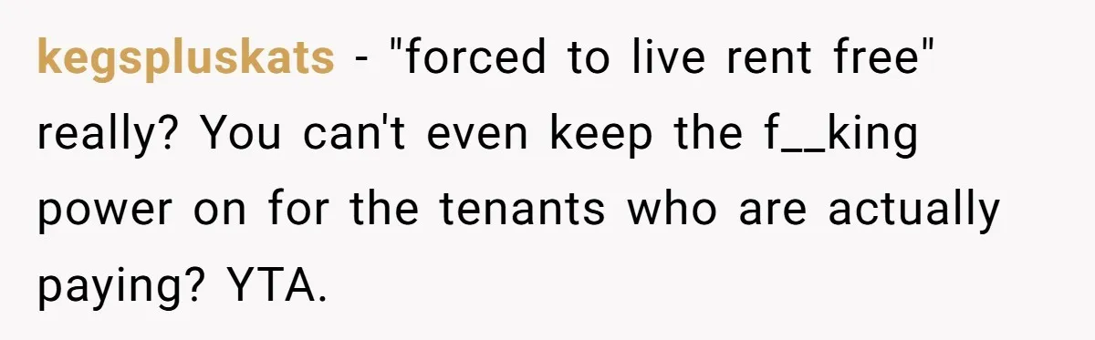 kegspluskats − "forced to live rent free" really? You can't even keep the f__king power on for the tenants who are actually paying? YTA.