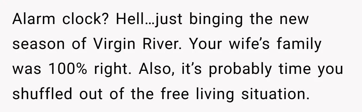 Alarm clock? Hell…just binging the new season of Virgin River. Your wife’s family was 100% right. Also, it’s probably time you shuffled out of the free living situation.