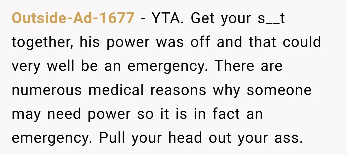 Outside-Ad-1677 − YTA. Get your s__t together, his power was off and that could very well be an emergency. There are numerous medical reasons why someone may need power so...