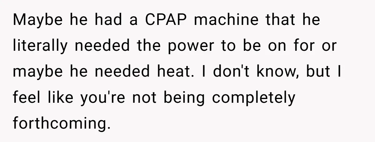 Maybe he had a CPAP machine that he literally needed the power to be on for or maybe he needed heat. I don't know, but I feel like you're not...