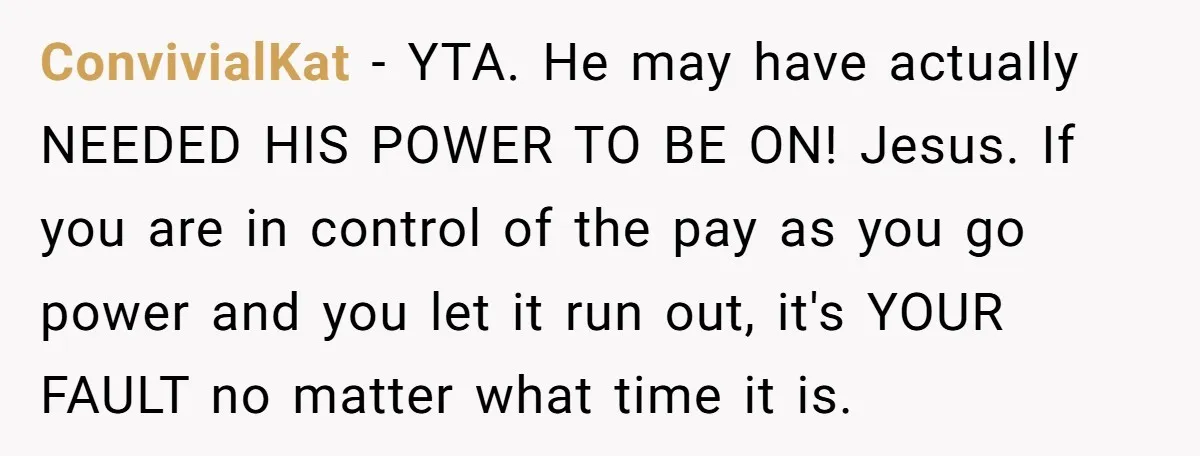 ConvivialKat − YTA. He may have actually NEEDED HIS POWER TO BE ON! Jesus. If you are in control of the pay as you go power and you let it...