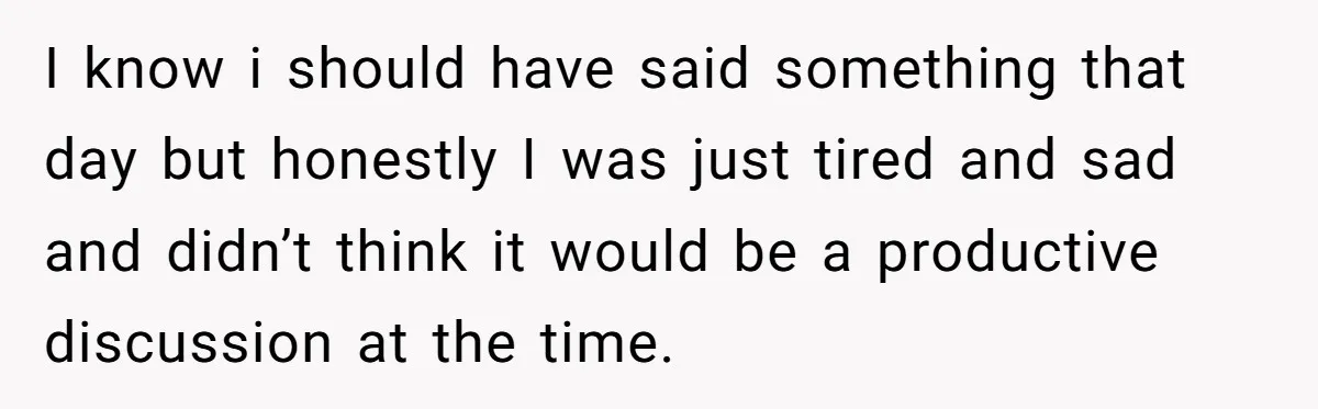 I know i should have said something that day but honestly I was just tired and sad and didn’t think it would be a productive discussion at the time.