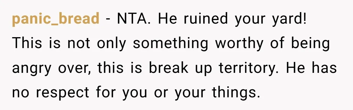 panic_bread − NTA. He ruined your yard! This is not only something worthy of being angry over, this is break up territory. He has no respect for you or your...