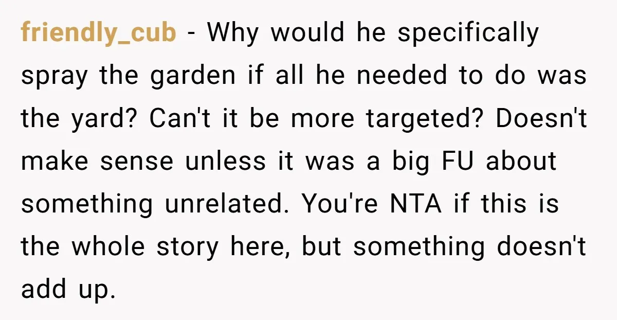friendly_cub − Why would he specifically spray the garden if all he needed to do was the yard? Can't it be more targeted? Doesn't make sense unless it was a...