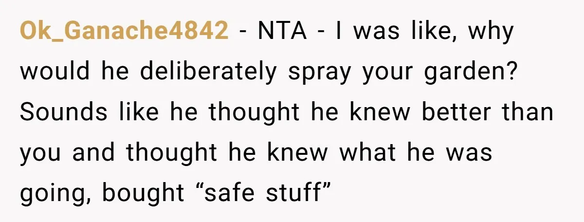 Ok_Ganache4842 − NTA - I was like, why would he deliberately spray your garden? Sounds like he thought he knew better than you and thought he knew what he was...