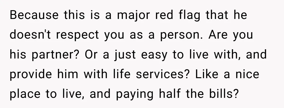 Because this is a major red flag that he doesn't respect you as a person. Are you his partner? Or a just easy to live with, and provide him with...