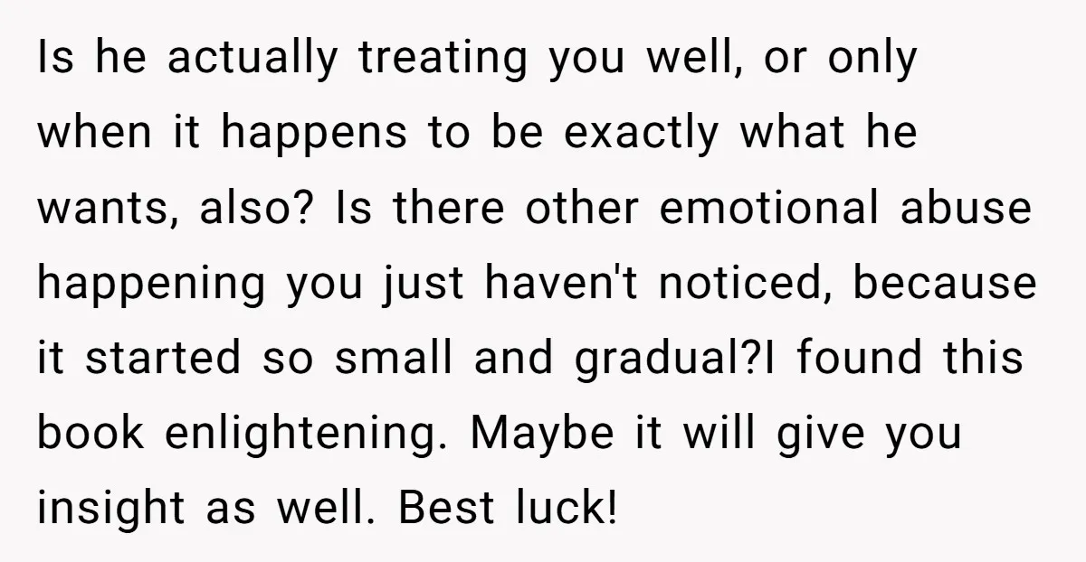 Is he actually treating you well, or only when it happens to be exactly what he wants, also? Is there other emotional abuse happening you just haven't noticed, because it...