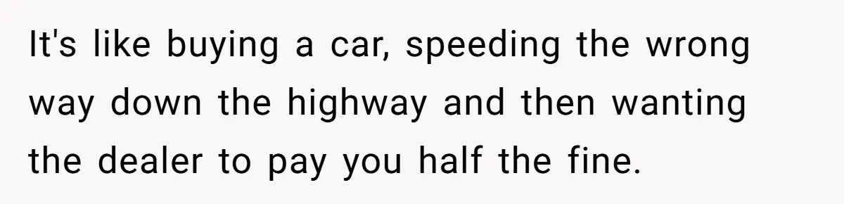 It's like buying a car, speeding the wrong way down the highway and then wanting the dealer to pay you half the fine.
