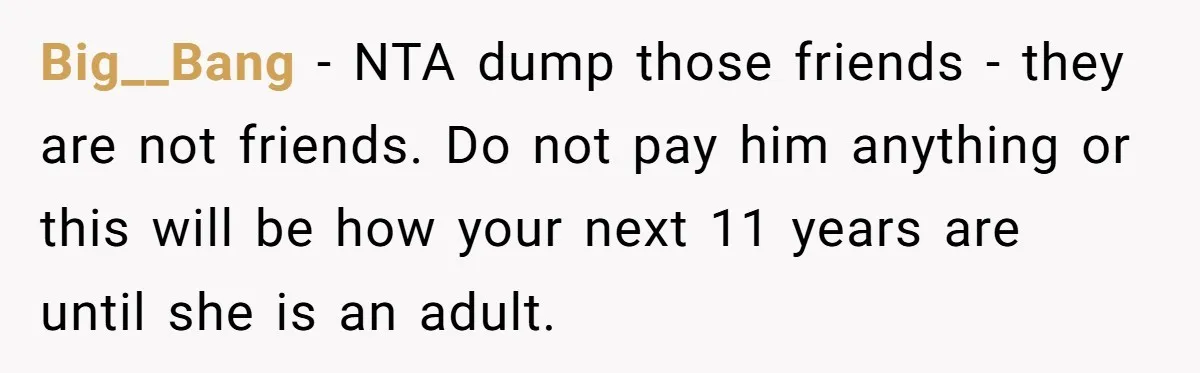 Big__Bang − NTA dump those friends - they are not friends. Do not pay him anything or this will be how your next 11 years are until she is an...