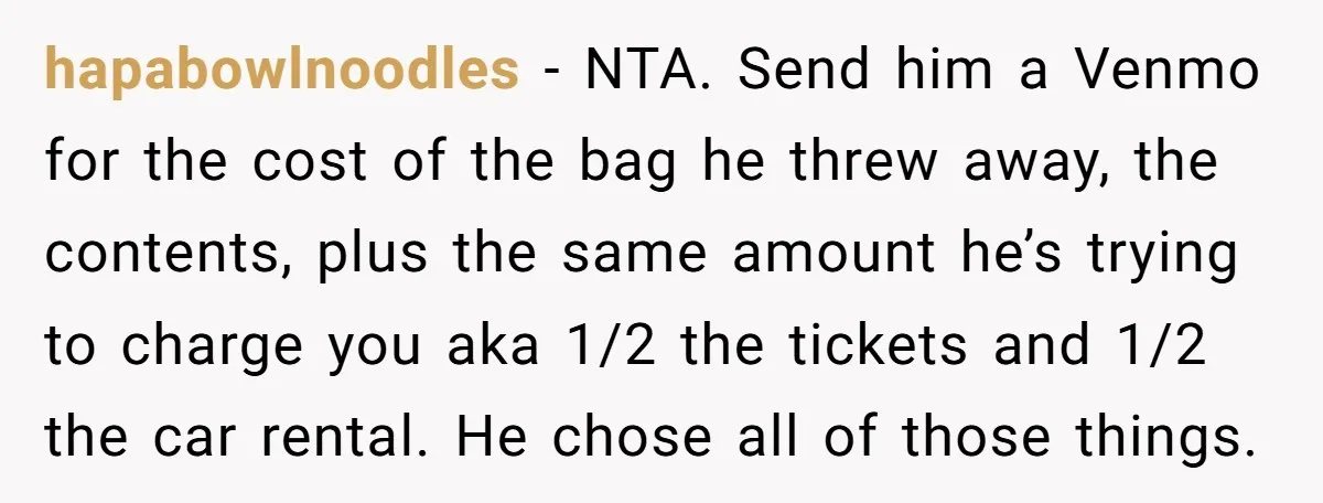 hapabowlnoodles − NTA. Send him a Venmo for the cost of the bag he threw away, the contents, plus the same amount he’s trying to charge you aka 1/2 the...