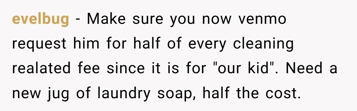 evelbug − Make sure you now venmo request him for half of every cleaning realated fee since it is for "our kid". Need a new jug of laundry soap, half...