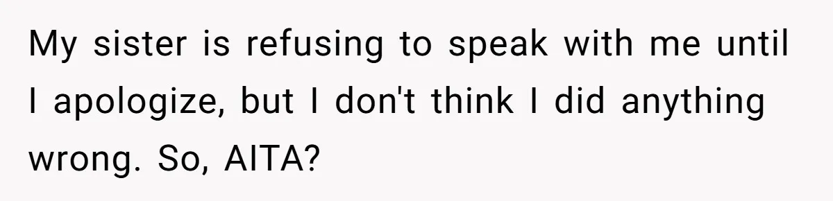 My sister is refusing to speak with me until I apologize, but I don't think I did anything wrong. So, AITA?