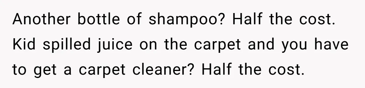 Another bottle of shampoo? Half the cost. Kid spilled juice on the carpet and you have to get a carpet cleaner? Half the cost.