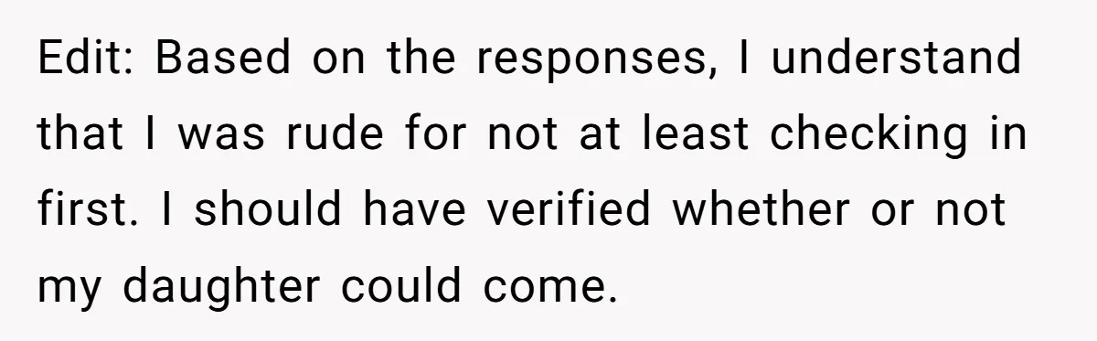 Edit: Based on the responses, I understand that I was rude for not at least checking in first. I should have verified whether or not my daughter could come.
