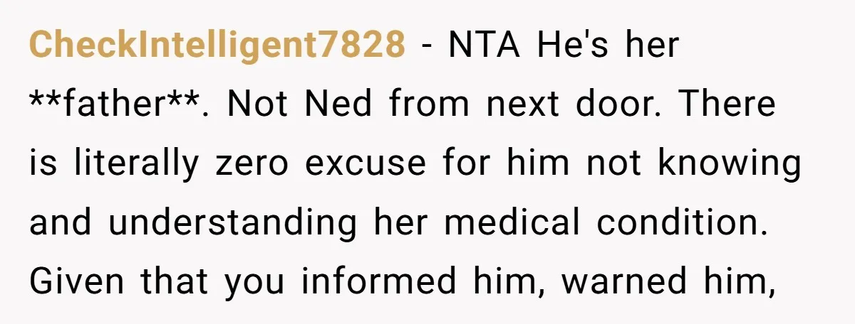 CheckIntelligent7828 − NTA He's her **father**. Not Ned from next door. There is literally zero excuse for him not knowing and understanding her medical condition. Given that you informed him,...