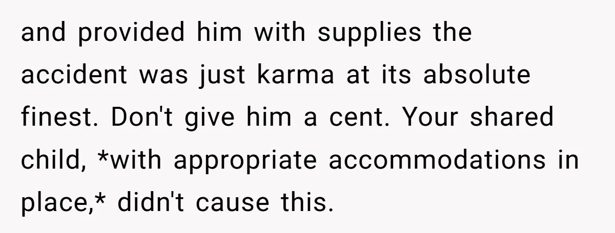 and provided him with supplies the accident was just karma at its absolute finest. Don't give him a cent. Your shared child, *with appropriate accommodations in place,* didn't cause this.