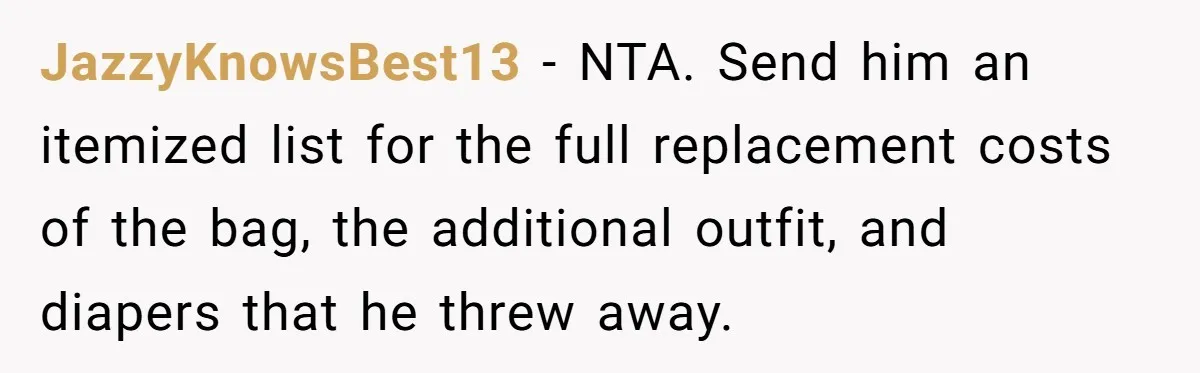 JazzyKnowsBest13 − NTA. Send him an itemized list for the full replacement costs of the bag, the additional outfit, and diapers that he threw away.