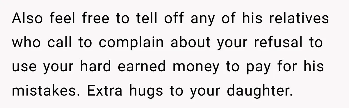 Also feel free to tell off any of his relatives who call to complain about your refusal to use your hard earned money to pay for his mistakes. Extra hugs...