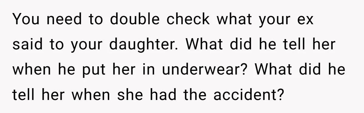 You need to double check what your ex said to your daughter. What did he tell her when he put her in underwear? What did he tell her when she...