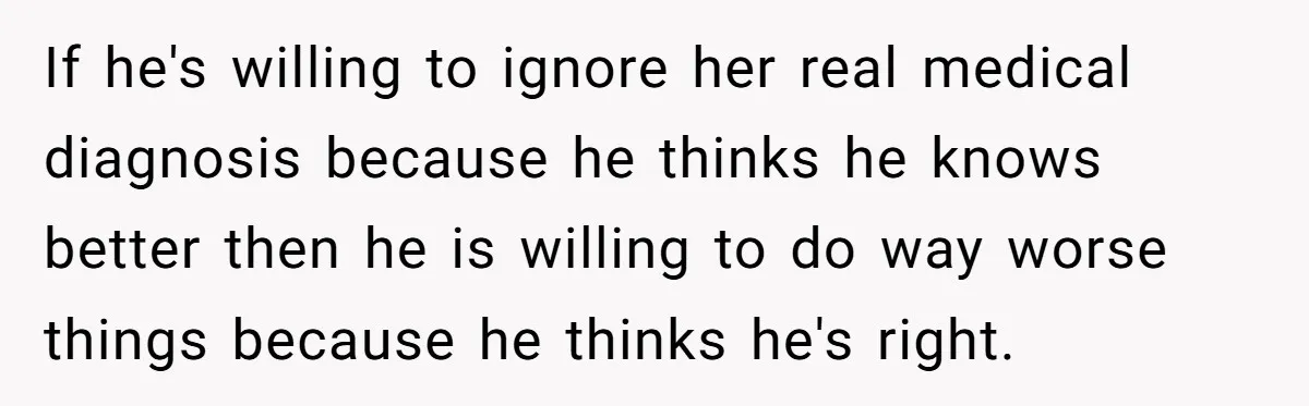 If he's willing to ignore her real medical diagnosis because he thinks he knows better then he is willing to do way worse things because he thinks he's right.
