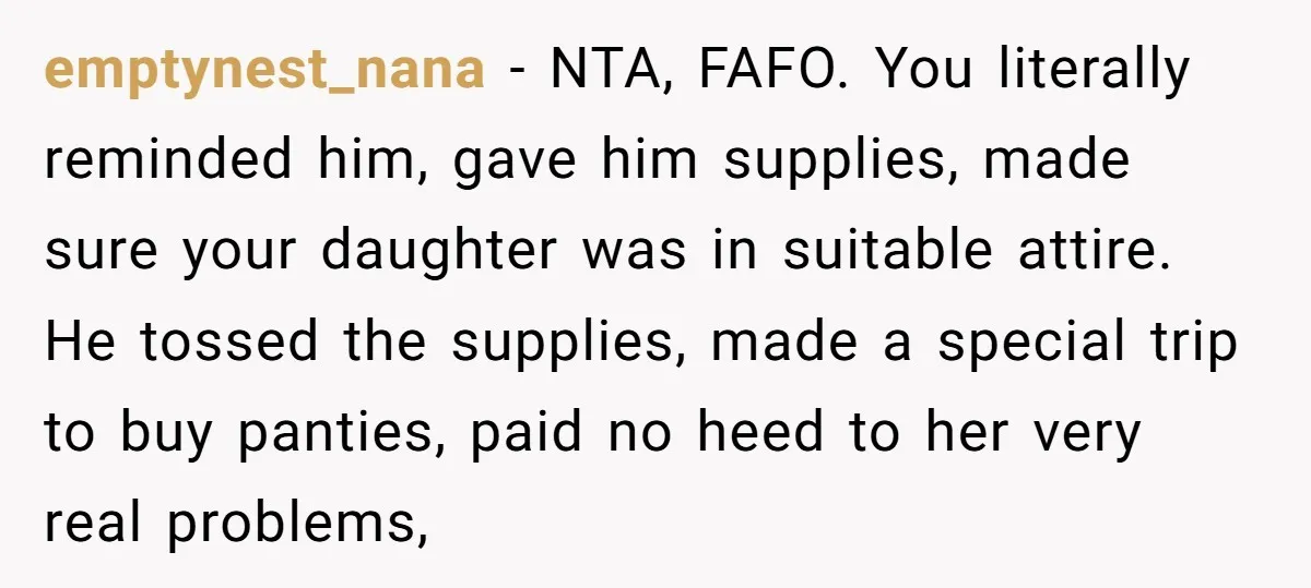 emptynest_nana − NTA, FAFO. You literally reminded him, gave him supplies, made sure your daughter was in suitable attire. He tossed the supplies, made a special trip to buy panties,...