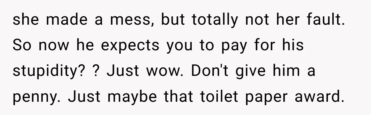 she made a mess, but totally not her fault. So now he expects you to pay for his stupidity? ? Just wow. Don't give him a penny. Just maybe that...