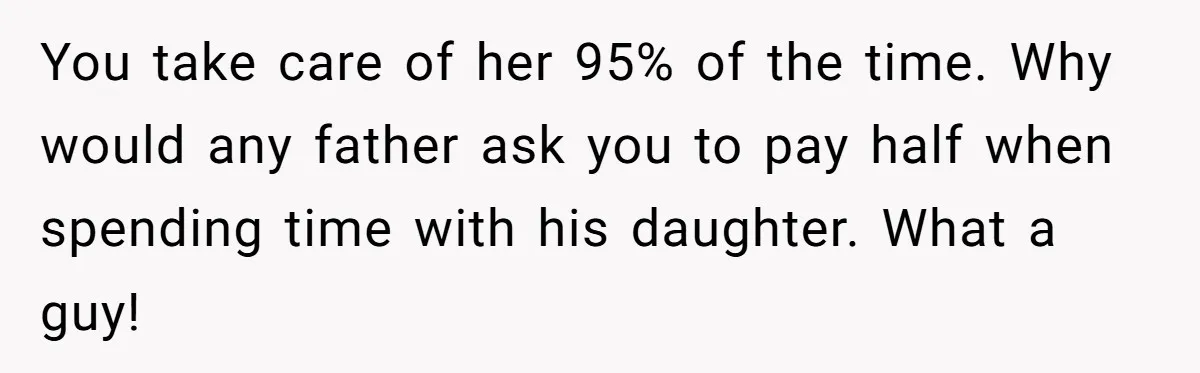 You take care of her 95% of the time. Why would any father ask you to pay half when spending time with his daughter. What a guy!