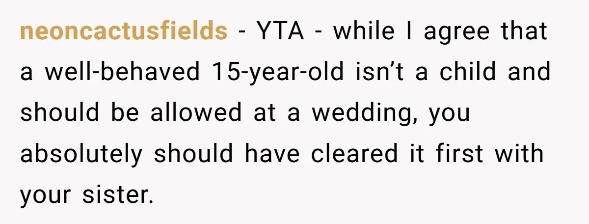 neoncactusfields − YTA - while I agree that a well-behaved 15-year-old isn’t a child and should be allowed at a wedding, you absolutely should have cleared it first with your...