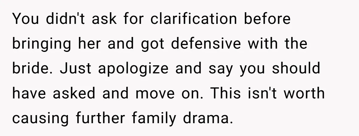 You didn't ask for clarification before bringing her and got defensive with the bride. Just apologize and say you should have asked and move on. This isn't worth causing further...
