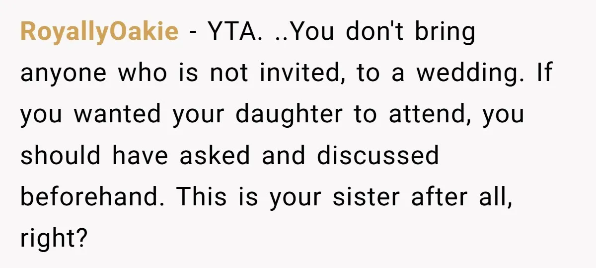 RoyallyOakie − YTA. ..You don't bring anyone who is not invited, to a wedding. If you wanted your daughter to attend, you should have asked and discussed beforehand. This is...
