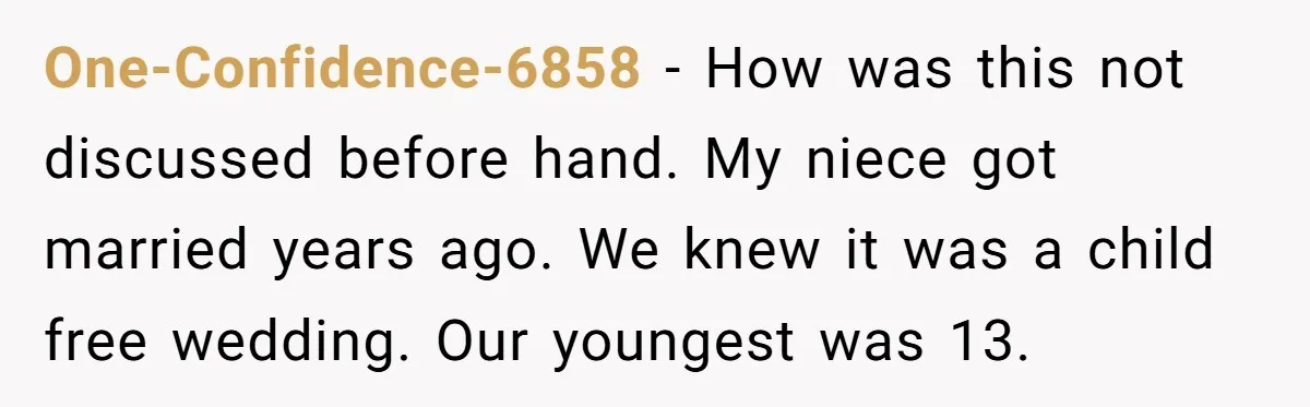 One-Confidence-6858 − How was this not discussed before hand. My niece got married years ago. We knew it was a child free wedding. Our youngest was 13.